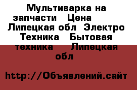 Мультиварка на запчасти › Цена ­ 200 - Липецкая обл. Электро-Техника » Бытовая техника   . Липецкая обл.